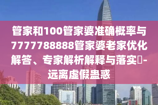 管家和100管家婆準(zhǔn)確概率與7777788888管家婆老家優(yōu)化解答、專家解析解釋與落實?-遠(yuǎn)離虛假蠱惑