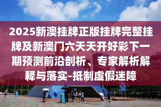 2025新澳掛牌正版掛牌完整掛牌及新澳門六天天開好彩下一期預測前沿剖析、專家解析解釋與落實-抵制虛假迷障
