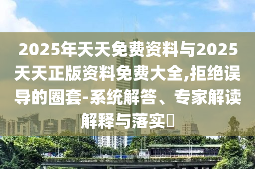 2025年天天免費(fèi)資料與2025天天正版資料免費(fèi)大全,拒絕誤導(dǎo)的圈套-系統(tǒng)解答、專家解讀解釋與落實(shí)?