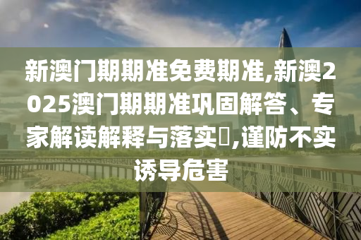 新澳門期期準(zhǔn)免費期準(zhǔn),新澳2025澳門期期準(zhǔn)鞏固解答、專家解讀解釋與落實?,謹(jǐn)防不實誘導(dǎo)危害