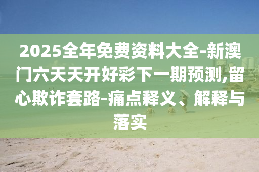 2025全年免費(fèi)資料大全-新澳門六天天開好彩下一期預(yù)測,留心欺詐套路-痛點(diǎn)釋義、解釋與落實(shí)