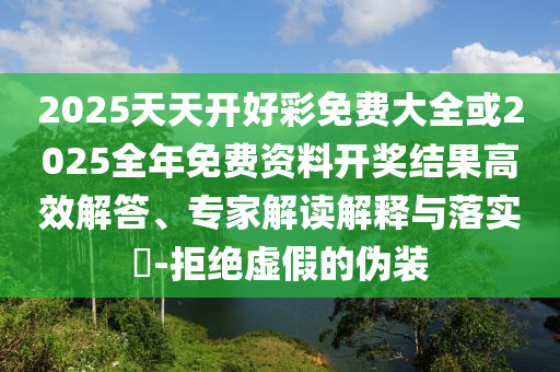 2025天天開好彩免費(fèi)大全或2025全年免費(fèi)資料開獎(jiǎng)結(jié)果高效解答、專家解讀解釋與落實(shí)?-拒絕虛假的偽裝