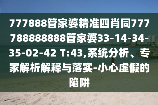 777888管家婆精準四肖同777788888888管家婆33-14-34-35-02-42 T:43,系統(tǒng)分析、專家解析解釋與落實-小心虛假的陷阱