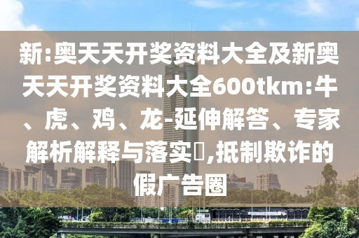 新:奧天天開獎資料大全及新奧天天開獎資料大全600tkm:牛、虎、雞、龍-延伸解答、專家解析解釋與落實?,抵制欺詐的假廣告圈