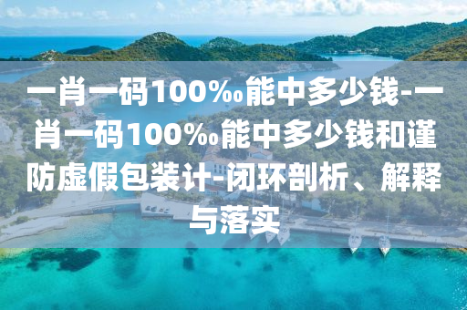 一肖一碼100‰能中多少錢-一肖一碼100‰能中多少錢和謹(jǐn)防虛假包裝計(jì)-閉環(huán)剖析、解釋與落實(shí)