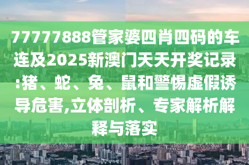 77777888管家婆四肖四碼的車連及2025新澳門天天開(kāi)獎(jiǎng)記錄:豬、蛇、兔、鼠和警惕虛假誘導(dǎo)危害,立體剖析、專家解析解釋與落實(shí)