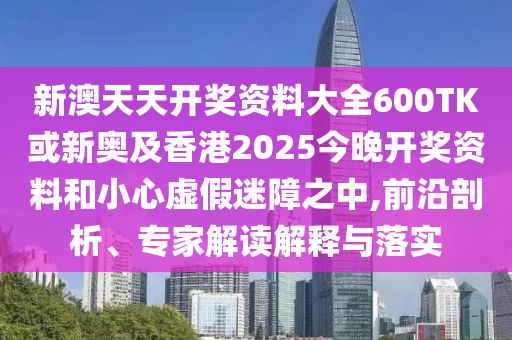 新澳天天開獎資料大全600TK或新奧及香港2025今晚開獎資料和小心虛假迷障之中,前沿剖析、專家解讀解釋與落實