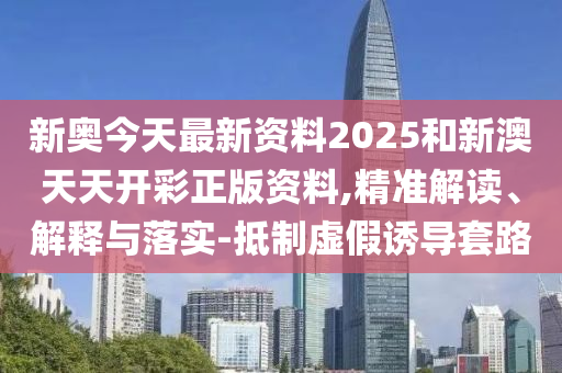 新奧今天最新資料2025和新澳天天開彩正版資料,精準解讀、解釋與落實-抵制虛假誘導套路