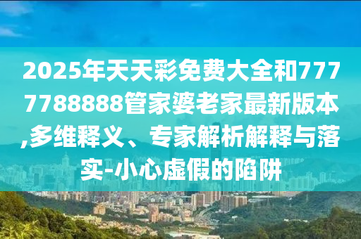 2025年天天彩免費(fèi)大全和7777788888管家婆老家最新版本,多維釋義、專家解析解釋與落實(shí)-小心虛假的陷阱