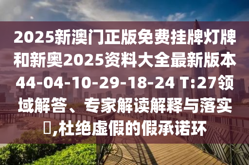 2025新澳門正版免費(fèi)掛牌燈牌和新奧2025資料大全最新版本44-04-10-29-18-24 T:27領(lǐng)域解答、專家解讀解釋與落實(shí)?,杜絕虛假的假承諾環(huán)