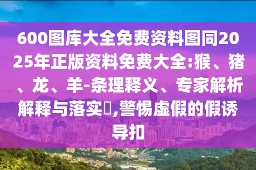 600圖庫大全免費(fèi)資料圖同2025年正版資料免費(fèi)大全:猴、豬、龍、羊-條理釋義、專家解析解釋與落實(shí)?,警惕虛假的假誘導(dǎo)扣