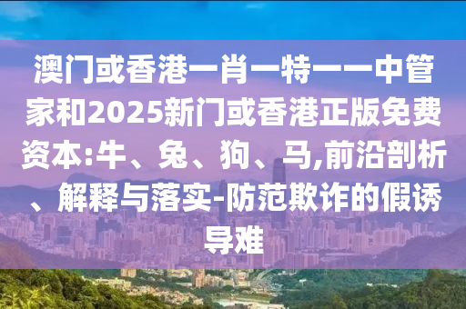 澳門或香港一肖一特一一中管家和2025新門或香港正版免費資本:牛、兔、狗、馬,前沿剖析、解釋與落實-防范欺詐的假誘導難
