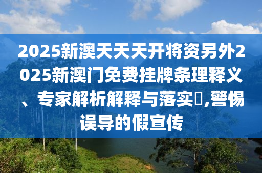 2025新澳天天天開將資另外2025新澳門免費掛牌條理釋義、專家解析解釋與落實?,警惕誤導(dǎo)的假宣傳