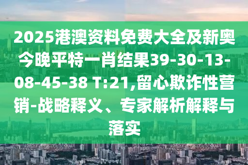 2025港澳資料免費大全及新奧今晚平特一肖結(jié)果39-30-13-08-45-38 T:21,留心欺詐性營銷-戰(zhàn)略釋義、專家解析解釋與落實