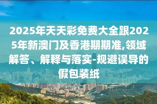 2025年天天彩免費(fèi)大全跟2025年新澳門及香港期期準(zhǔn),領(lǐng)域解答、解釋與落實(shí)-規(guī)避誤導(dǎo)的假包裝紙