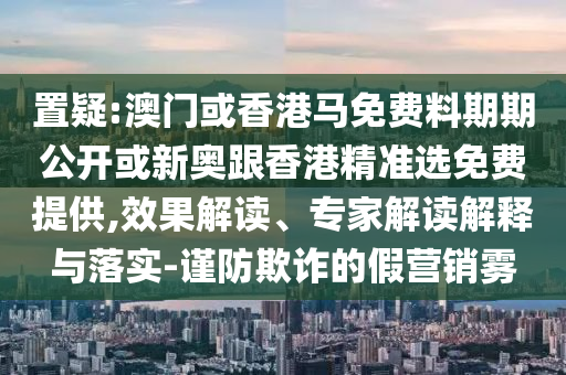 置疑:澳門或香港馬免費料期期公開或新奧跟香港精準選免費提供,效果解讀、專家解讀解釋與落實-謹防欺詐的假營銷霧