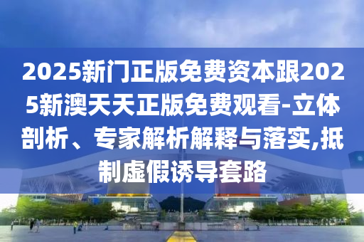2025新門正版免費(fèi)資本跟2025新澳天天正版免費(fèi)觀看-立體剖析、專家解析解釋與落實(shí),抵制虛假誘導(dǎo)套路