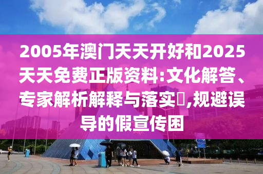 2005年澳門天天開好和2025天天免費(fèi)正版資料:文化解答、專家解析解釋與落實(shí)?,規(guī)避誤導(dǎo)的假宣傳困