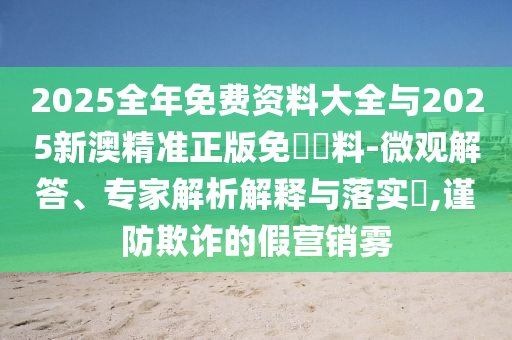 2025全年免費資料大全與2025新澳精準(zhǔn)正版免費資料-微觀解答、專家解析解釋與落實?,謹(jǐn)防欺詐的假營銷霧