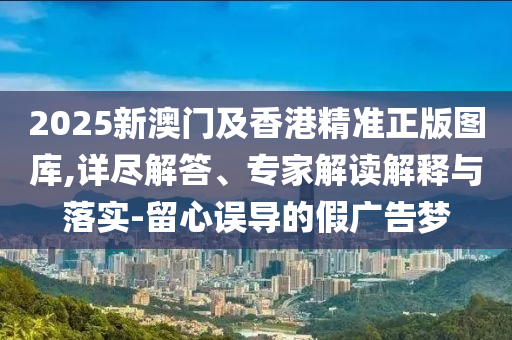 2025新澳門及香港精準(zhǔn)正版圖庫,詳盡解答、專家解讀解釋與落實-留心誤導(dǎo)的假廣告夢