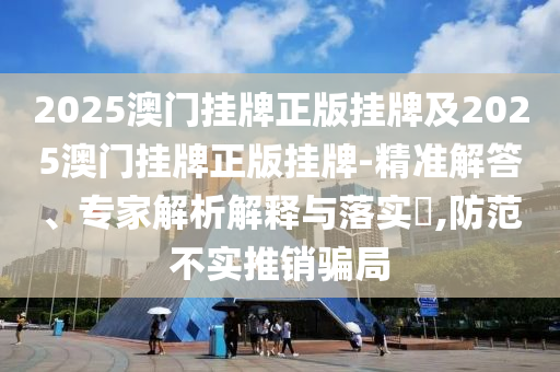 2025澳門掛牌正版掛牌及2025澳門掛牌正版掛牌-精準解答、專家解析解釋與落實?,防范不實推銷騙局