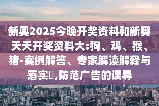 新奧2025今晚開獎資料和新奧天天開獎資料大:狗、雞、猴、豬-案例解答、專家解讀解釋與落實?,防范廣告的誤導