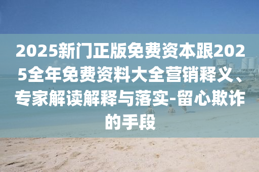 2025新門(mén)正版免費(fèi)資本跟2025全年免費(fèi)資料大全營(yíng)銷(xiāo)釋義、專(zhuān)家解讀解釋與落實(shí)-留心欺詐的手段