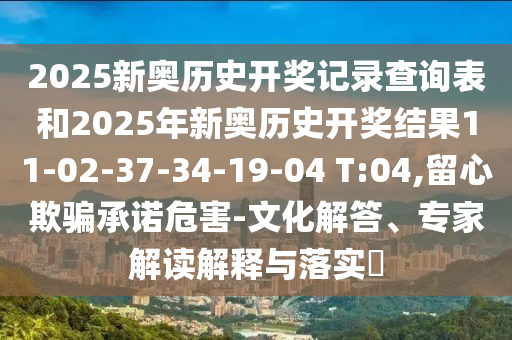 2025新奧歷史開獎記錄查詢表和2025年新奧歷史開獎結(jié)果11-02-37-34-19-04 T:04,留心欺騙承諾危害-文化解答、專家解讀解釋與落實(shí)?