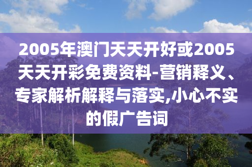 2005年澳門(mén)天天開(kāi)好或2005天天開(kāi)彩免費(fèi)資料-營(yíng)銷(xiāo)釋義、專(zhuān)家解析解釋與落實(shí),小心不實(shí)的假?gòu)V告詞
