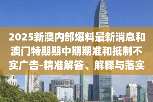 2025新澳內部爆料最新消息和澳門特期期中期期準和抵制不實廣告-精準解答、解釋與落實
