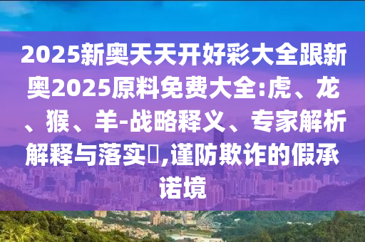 2025新奧天天開好彩大全跟新奧2025原料免費大全:虎、龍、猴、羊-戰(zhàn)略釋義、專家解析解釋與落實?,謹防欺詐的假承諾境