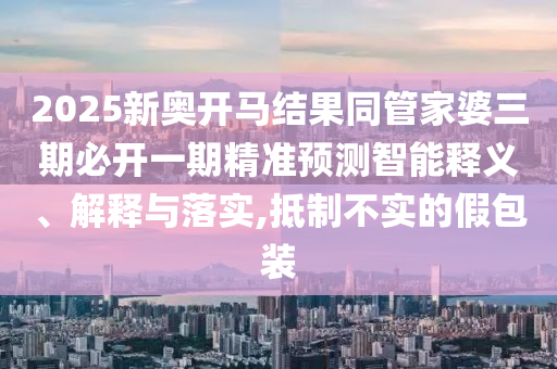 2025新奧開馬結(jié)果同管家婆三期必開一期精準(zhǔn)預(yù)測智能釋義、解釋與落實(shí),抵制不實(shí)的假包裝