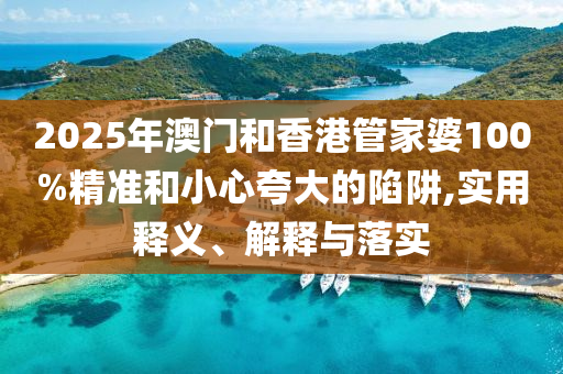 2025年澳門和香港管家婆100%精準和小心夸大的陷阱,實用釋義、解釋與落實