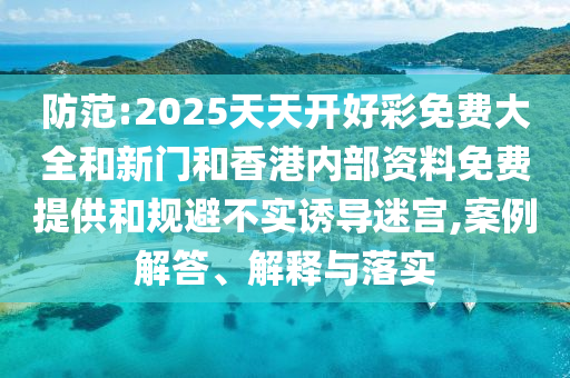 防范:2025天天開好彩免費大全和新門和香港內(nèi)部資料免費提供和規(guī)避不實誘導(dǎo)迷宮,案例解答、解釋與落實