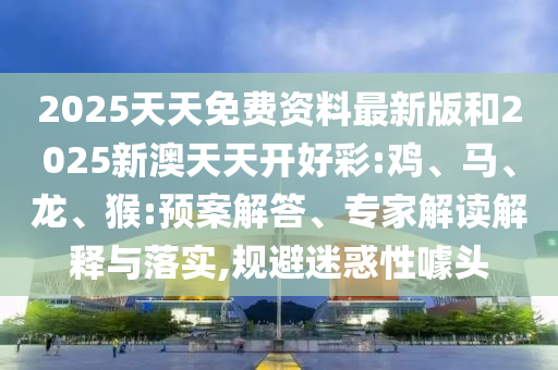 2025天天免費資料最新版和2025新澳天天開好彩:雞、馬、龍、猴:預(yù)案解答、專家解讀解釋與落實,規(guī)避迷惑性噱頭