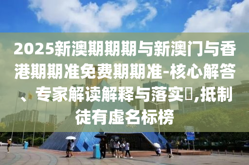 2025新澳期期期與新澳門與香港期期準(zhǔn)免費期期準(zhǔn)-核心解答、專家解讀解釋與落實?,抵制徒有虛名標(biāo)榜