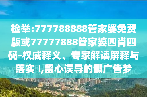 檢舉:777788888管家婆免費(fèi)版或77777888管家婆四肖四碼-權(quán)威釋義、專家解讀解釋與落實(shí)?,留心誤導(dǎo)的假?gòu)V告夢(mèng)