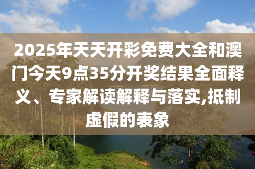 2025年天天開彩免費(fèi)大全和澳門今天9點(diǎn)35分開獎結(jié)果全面釋義、專家解讀解釋與落實(shí),抵制虛假的表象
