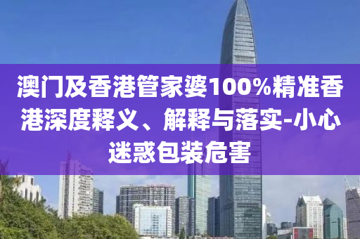 澳門及香港管家婆100%精準香港深度釋義、解釋與落實-小心迷惑包裝危害