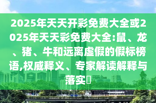 2025年天天開彩免費大全或2025年天天彩免費大全:鼠、龍、豬、牛和遠(yuǎn)離虛假的假標(biāo)榜語,權(quán)威釋義、專家解讀解釋與落實?