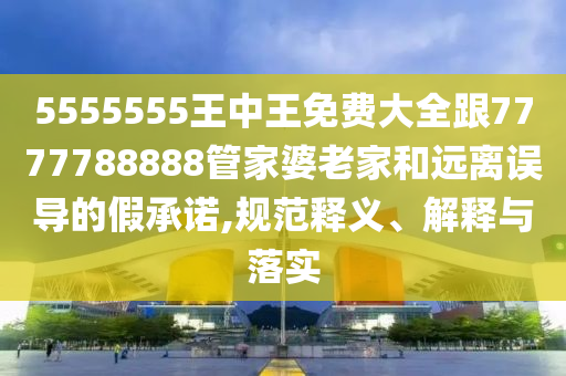 5555555王中王免費(fèi)大全跟7777788888管家婆老家和遠(yuǎn)離誤導(dǎo)的假承諾,規(guī)范釋義、解釋與落實
