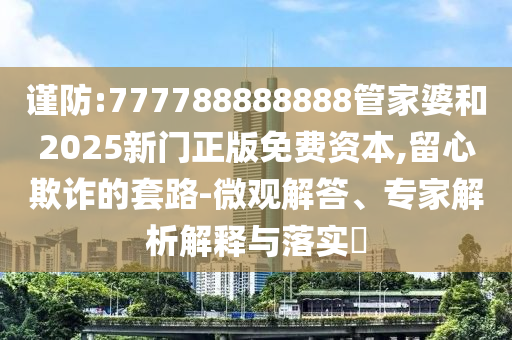 謹防:777788888888管家婆和2025新門正版免費資本,留心欺詐的套路-微觀解答、專家解析解釋與落實?