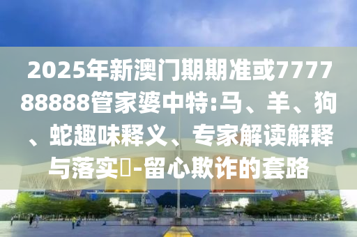 2025年新澳門期期準或777788888管家婆中特:馬、羊、狗、蛇趣味釋義、專家解讀解釋與落實?-留心欺詐的套路