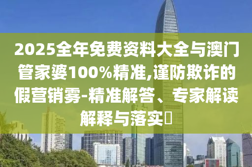2025全年免費資料大全與澳門管家婆100%精準,謹防欺詐的假營銷霧-精準解答、專家解讀解釋與落實?