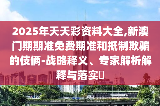 2025年天天彩資料大全,新澳門期期準(zhǔn)免費期準(zhǔn)和抵制欺騙的伎倆-戰(zhàn)略釋義、專家解析解釋與落實?