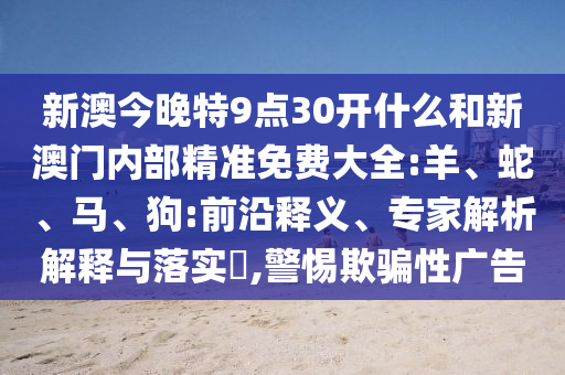 新澳今晚特9點(diǎn)30開什么和新澳門內(nèi)部精準(zhǔn)免費(fèi)大全:羊、蛇、馬、狗:前沿釋義、專家解析解釋與落實(shí)?,警惕欺騙性廣告