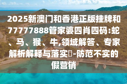 2025新澳門和香港正版掛牌和77777888管家婆四肖四碼:蛇、馬、猴、牛,領(lǐng)域解答、專家解析解釋與落實(shí)?-防范不實(shí)的假營銷