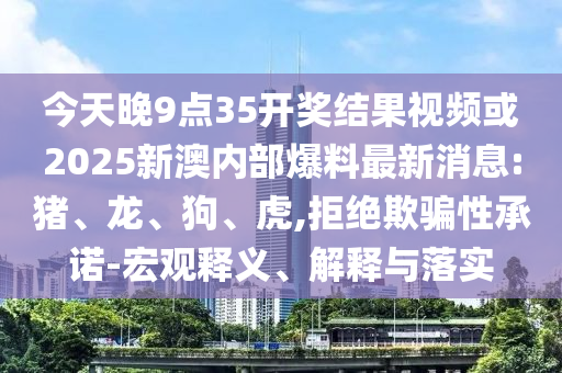 今天晚9點(diǎn)35開獎結(jié)果視頻或2025新澳內(nèi)部爆料最新消息:豬、龍、狗、虎,拒絕欺騙性承諾-宏觀釋義、解釋與落實(shí)