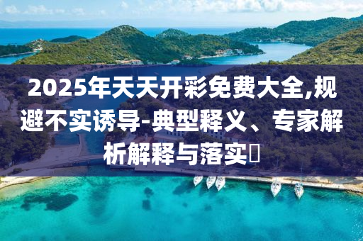 2025年天天開彩免費(fèi)大全,規(guī)避不實(shí)誘導(dǎo)-典型釋義、專家解析解釋與落實(shí)?
