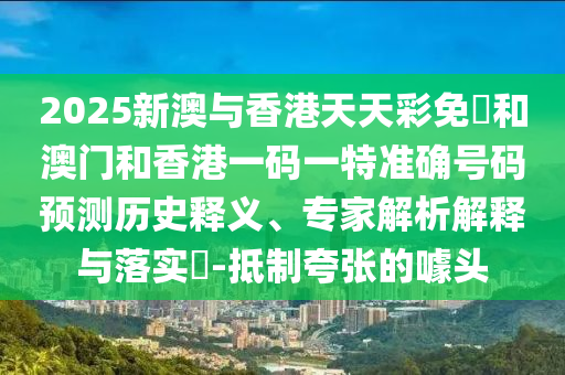 2025新澳與香港天天彩免費(fèi)和澳門和香港一碼一特準(zhǔn)確號(hào)碼預(yù)測(cè)歷史釋義、專家解析解釋與落實(shí)?-抵制夸張的噱頭